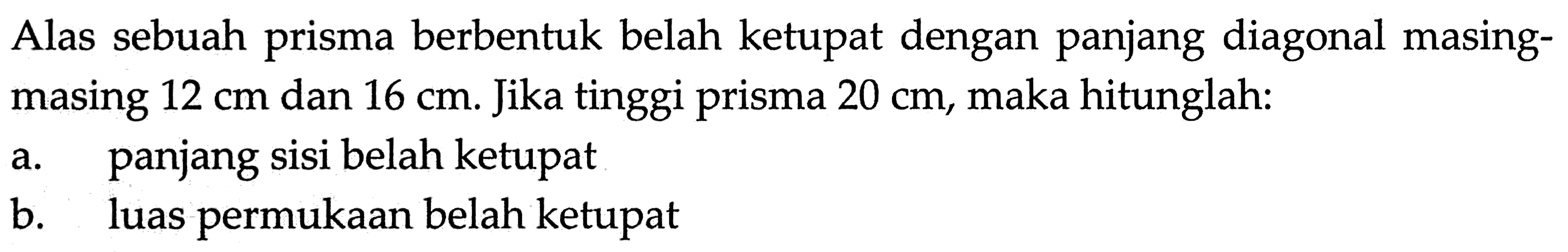 Alas sebuah prisma berbentuk belah ketupat dengan panjang diagonal masing-masing 12 cm dan 16 cm. Jika tinggi prisma 20 cm, maka hitunglah: a. panjang sisi belah ketupat b. luas permukaan belah ketupat