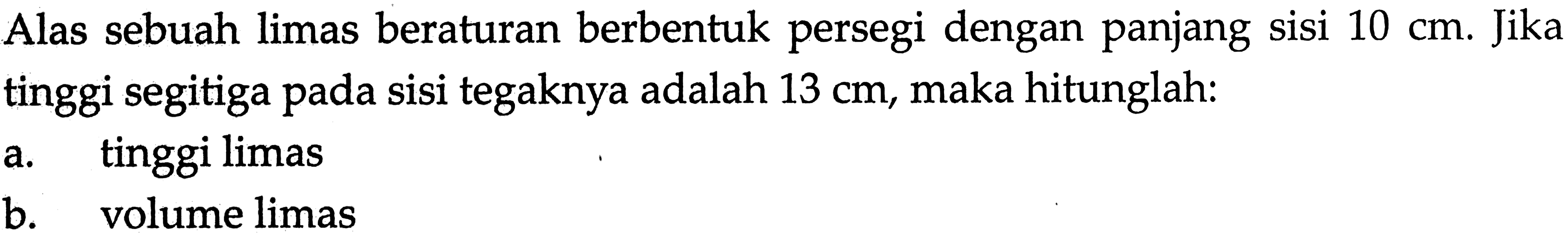 Alas sebuah limas beraturan berbentuk persegi dengan panjang sisi 10 cm. Jika tinggi segitiga pada sisi tegaknya adalah 13 cm, maka hitunglah: a. tinggi limas b. volume limas