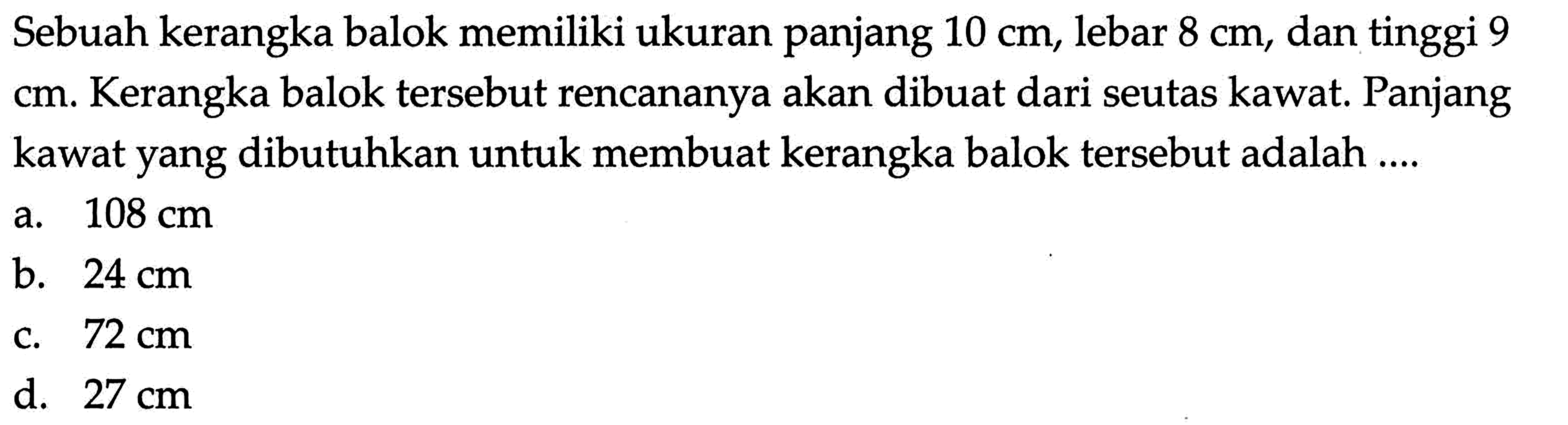 Sebuah kerangka balok memiliki ukuran panjang  10 cm , lebar  8 cm , dan tinggi 9  cm. Kerangka balok tersebut rencananya akan dibuat dari seutas kawat. Panjang kawat yang dibutuhkan untuk membuat kerangka balok tersebut adalah ....
