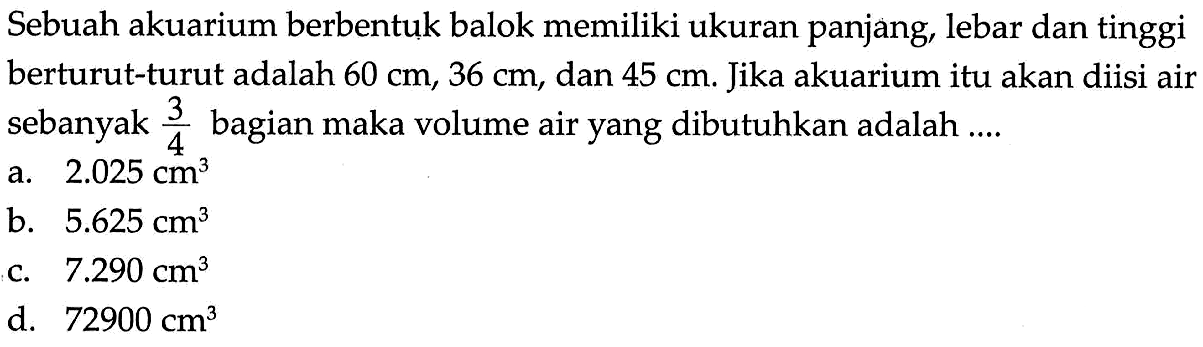 Sebuah akuarium berbentuk balok memiliki ukuran panjang, lebar dan tinggi berturut-turut adalah 60 cm, 36 cm , dan 45 cm. Jika akuarium itu akan diisi air sebanyak 3/4 bagian maka volume air yang dibutuhkan adalah ....