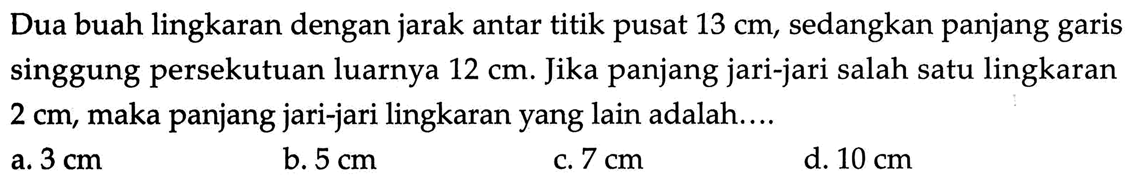 Dua buah lingkaran dengan jarak antar titik pusat 13 cm, sedangkan panjang garis singgung persekutuan luarnya 12 cm. Jika panjang jari-jari salah satu lingkaran 2 cm, maka panjang jari-jari lingkaran yang lain adalah ....