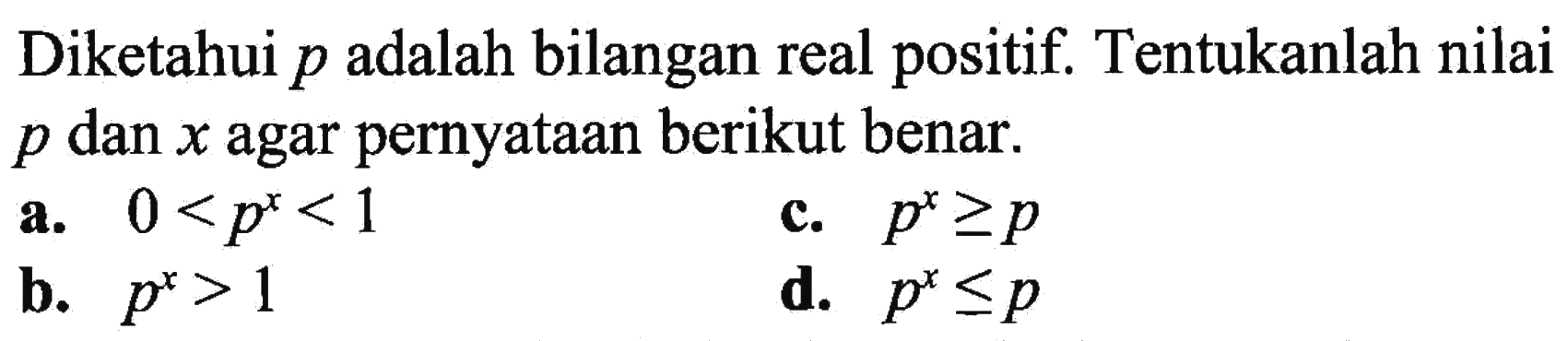 Diketahui p adalah bilangan real positif. Tentukanlah nilai p dan x agar pernyataan berikut benar: a. 0<p^x<1 c. p^x>=p b. p^x>1 d. p^x<=p