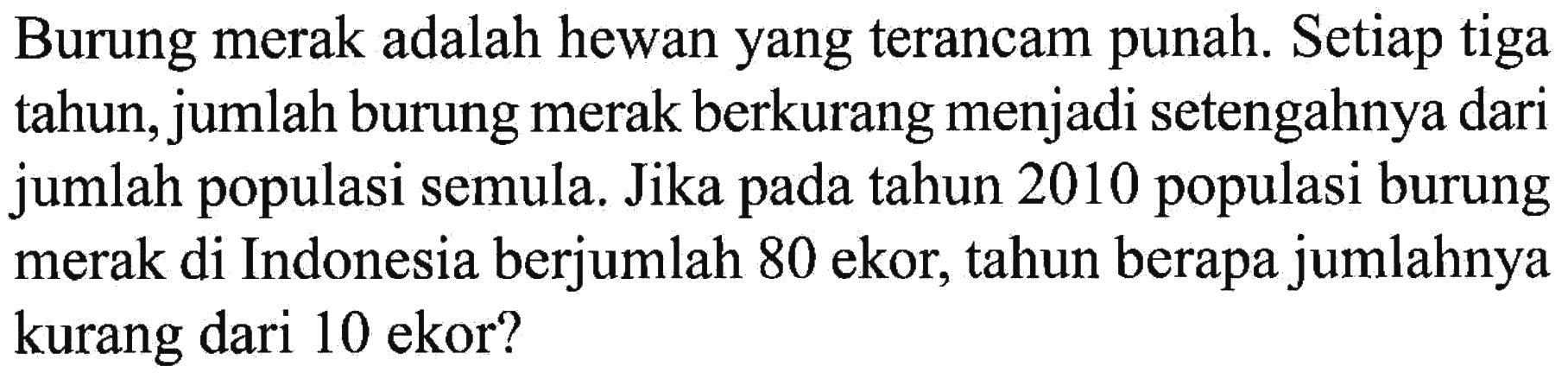 Burung merak adalah hewan yang terancam punah. Setiap tiga tahun, jumlah burung merak berkurang menjadi setengahnya dari jumlah populasi semula. Jika pada tahun 2010 populasi burung merak di Indonesia berjumlah 80 ekor, tahun berapa jumlahnya kurang dari 10 ekor? 