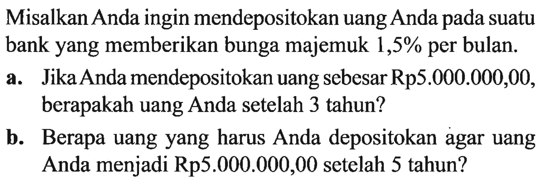 Misalkan Anda ingin mendepositokan uang Anda pada suatu bank yang memberikan bunga majemuk 1,5% per bulan.a. Jika Anda mendepositokan uang sebesar Rp5.000.000,00, berapakah uang Anda setelah 3 tahun? b. Berapa uang yang harus Anda depositokan agar uang Anda menjadi Rp5.000.000,00 setelah 5 tahun? 