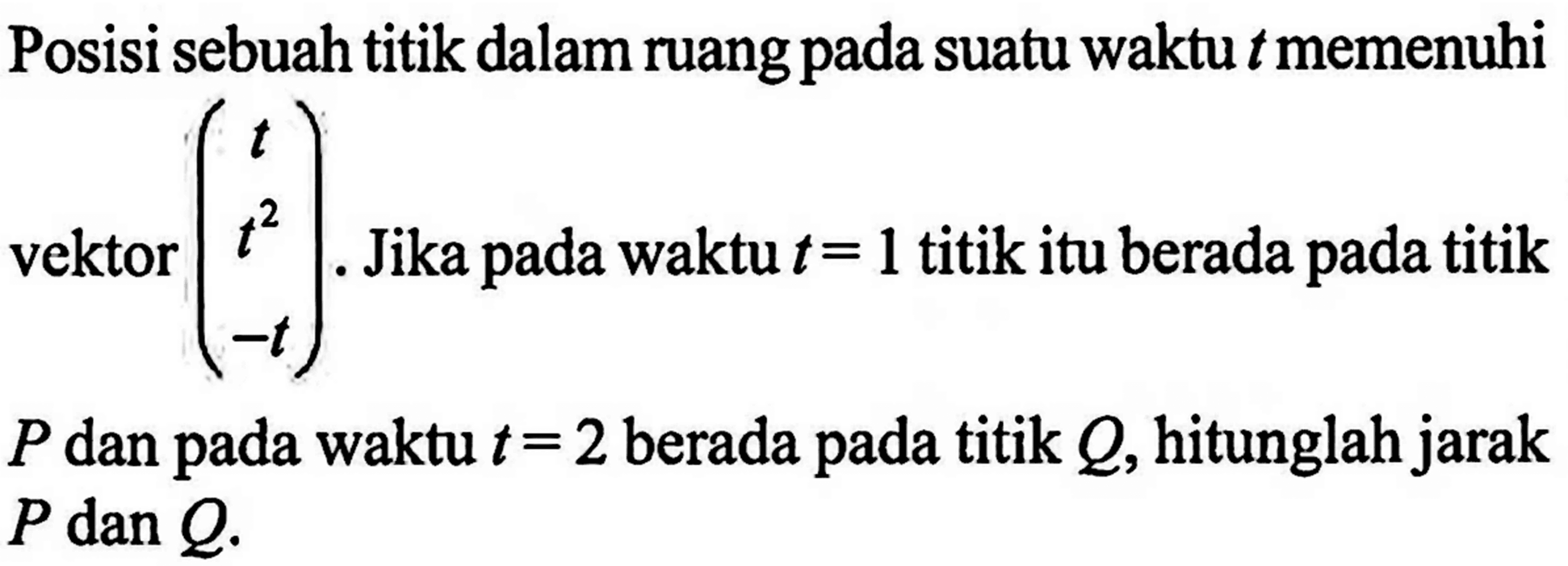 Posisi sebuah titik dalam ruang pada suatu waktu  t  memenuhi vektor  (t t^2 -t).  Jika pada waktu  t=1  titik itu berada pada titik  P  dan pada waktu  t=2  berada pada titik  Q , hitunglah jarak  P dan Q 