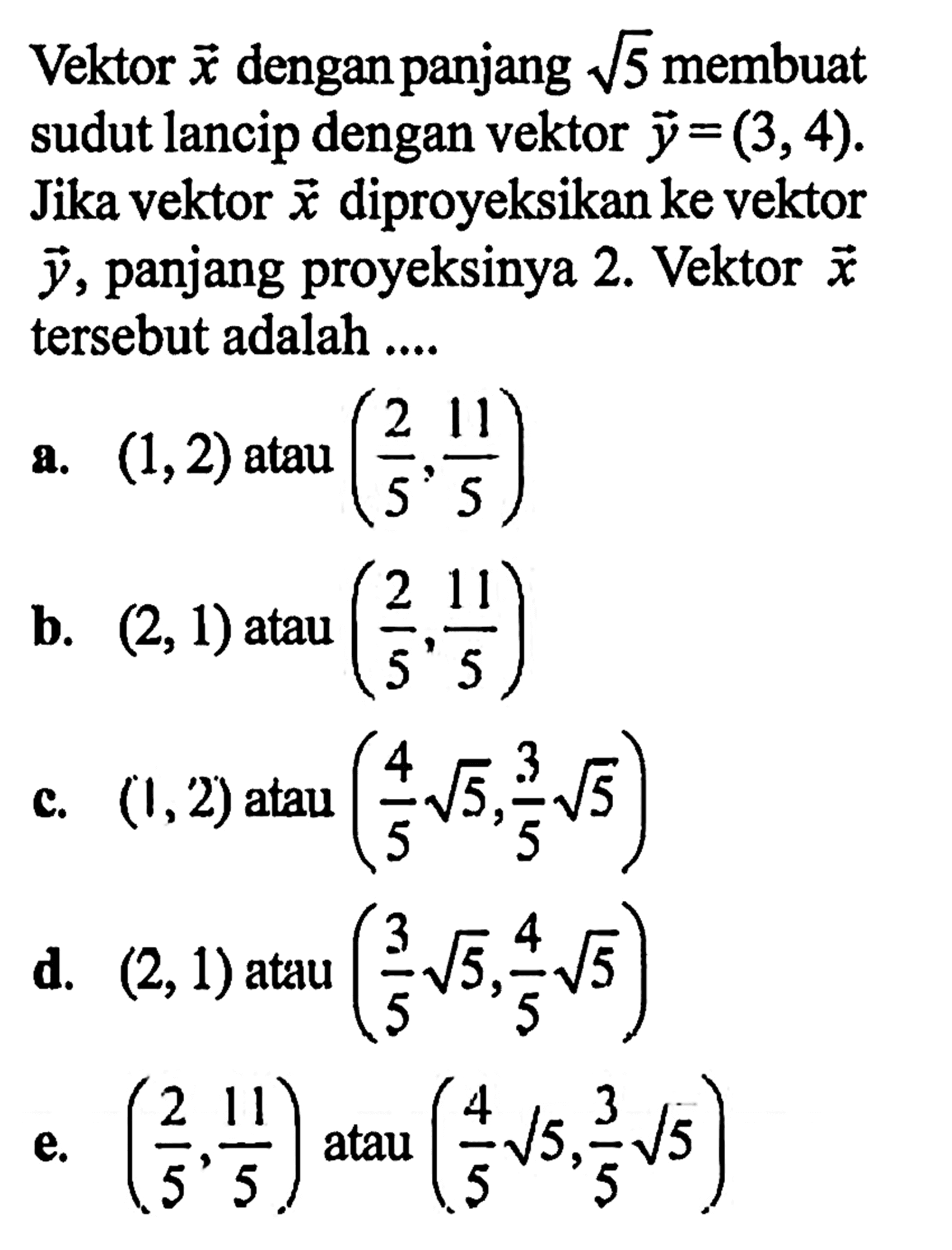 Vektor x dengan panjang  akar5 membuat sudut lancip dengan vektor  y=(3,4). Jika vektor x diproyeksikan ke vektor y, panjang proyeksinya 2. Vektor x tersebut adalah ....a.  (1,2)  atau (2/5, 11/5) b.  (2,1)  atau  (2/5, 11/5) c.  (1,2)  atau  (4/5 akar5, 3/5 akar5) d.  (2,1)  atau  (3/5 akar(5), 4/5 akar(5)) e.  (2/5, 11/5)  atau  (4/5 akar(5), 3/5 akar(5)) 