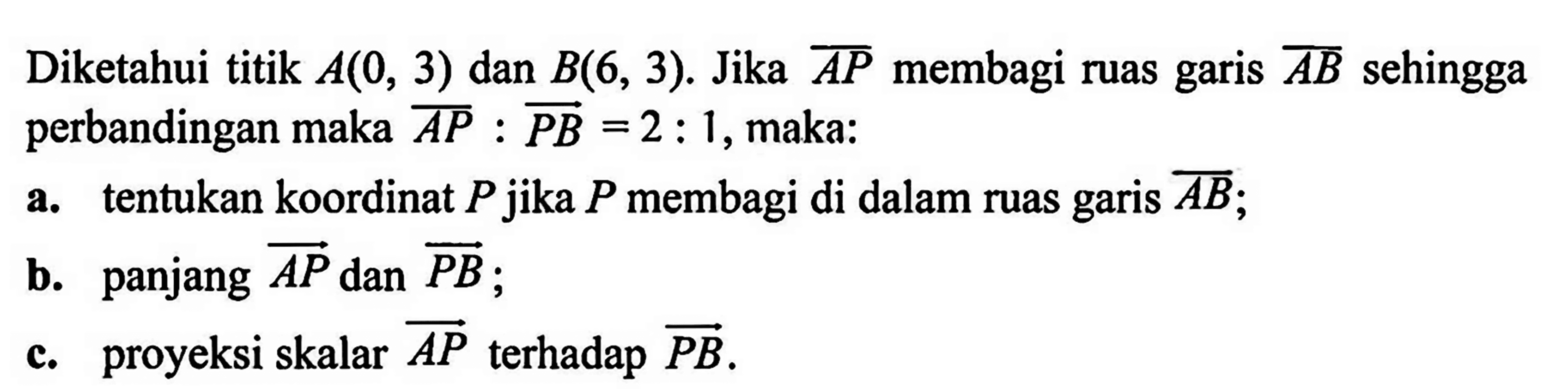 Diketahui titik A(0,3) dan B(6,3). Jika AP membagi ruas garis AB sehingga perbandingan maka AP:PB = 2:1, maka: a. tentukan koordinat P jika P  membagi di dalam ruas garis AB; b. panjang  AP dan PB; c. proyeksi skalar  AP terhadap PB .