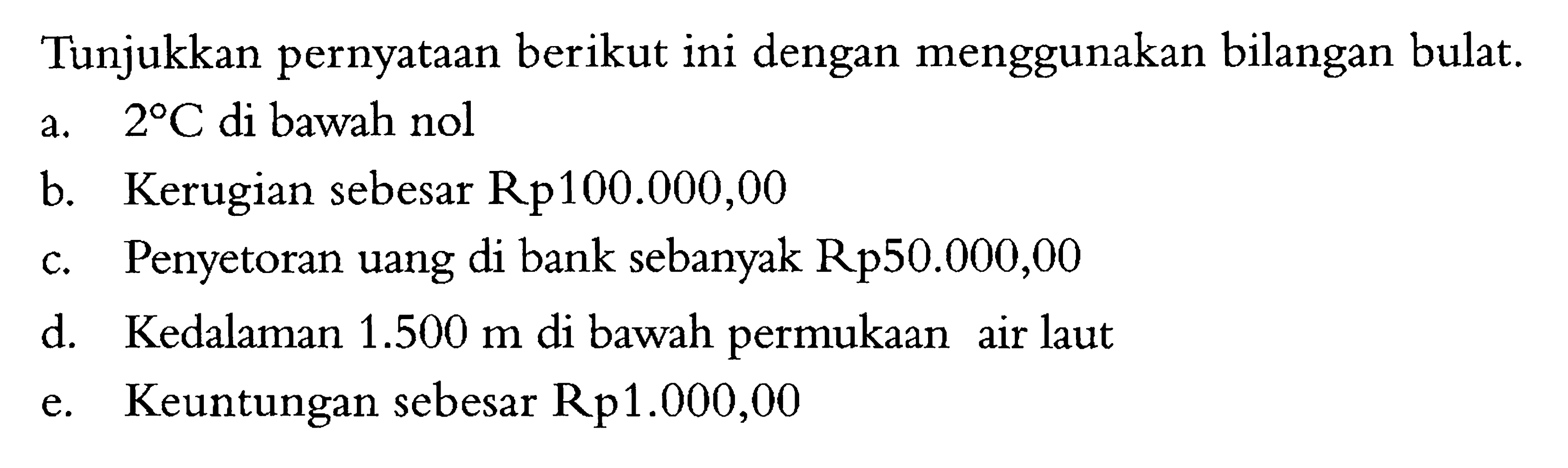 Tunjukkan pernyataan berikut ini dengan menggunakan bilangan bulat. a. 2 C di bawah nol b. Kerugian sebesar Rp100.000,00 c. Penyetoran uang di bank sebanyak Rp50.000,00 d. Kedalaman 1.500 m di bawah permukaan air laut e. Keuntungan sebesar Rp1.000,00