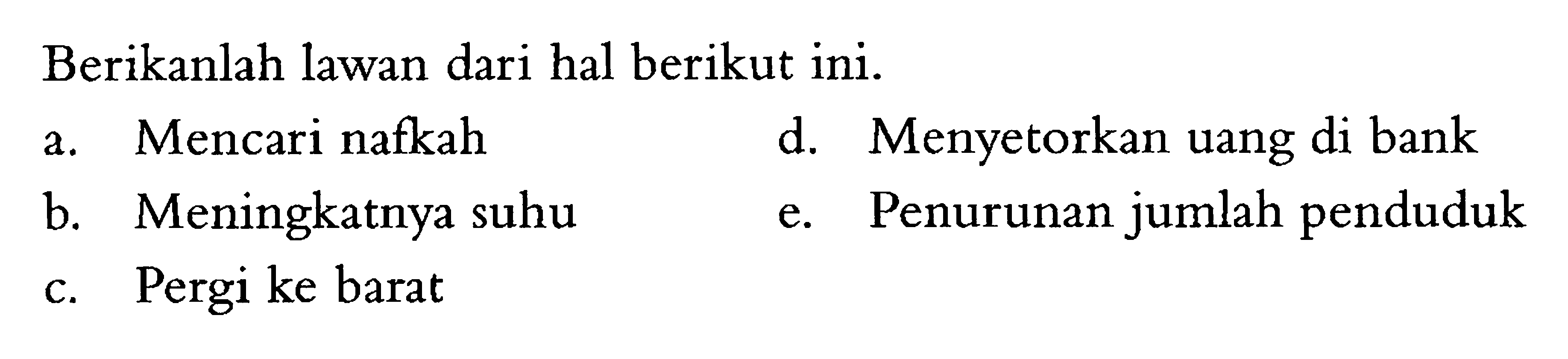 Berikan lawan dari hal berikut ini.
a. Mencari nafkah
b. Meningkatnya suhu
c. Pergi ke barat
d. Menyetorkan uang di bank
e. Penurunan jumlah penduduk