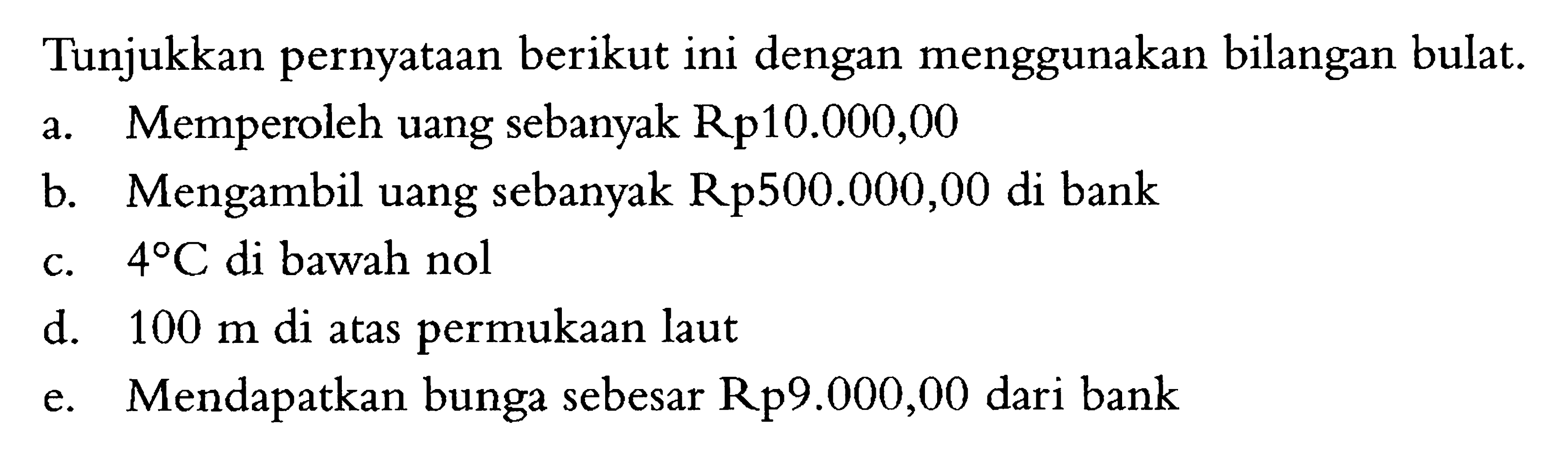 Tunjukkan pernyataan berikut ini dengan menggunakan bilangan bulat. a. Memperoleh uang sebanyak Rp10.000,00 b. Mengambil uang sebanyak Rp500.000,00 di bank c. 4 C di bawah nol d. 100 m di atas permukaan laut e. Mendapatkan bunga sebesar Rp9.000,00 dari bank