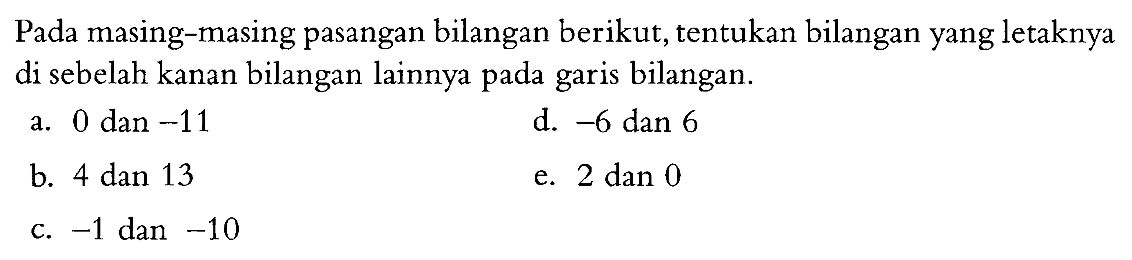 Pada masing-masing pasangan bilangan berikut, tentukan bilangan yang letaknya di sebelah kanan bilangan lainnya pada garis bilangan. a. 0 dan -11 d. -6 dan 6 b. 4 dan 13 e. 2 dan 0 c. -1 dan -10