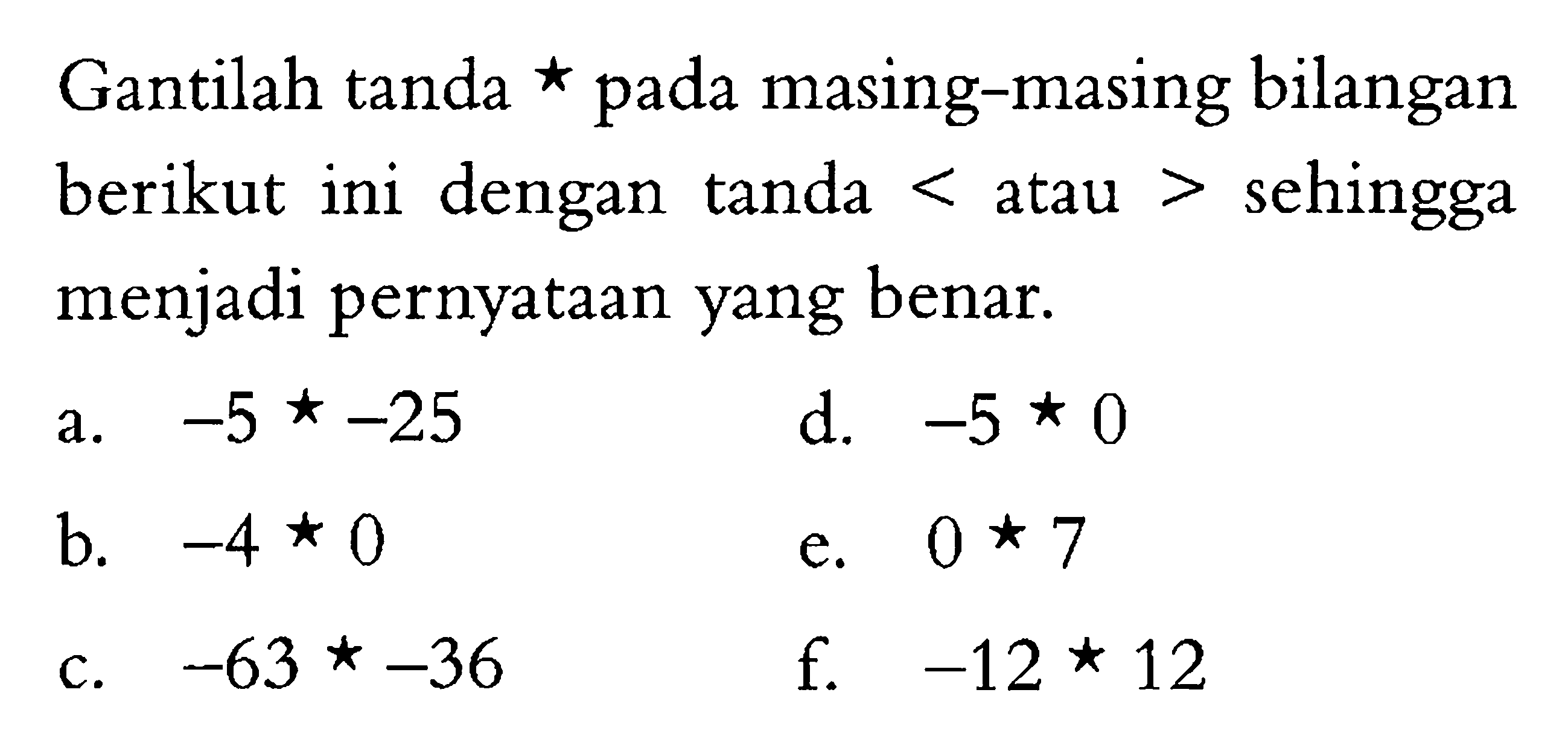 Gantilah tanda * pada masing-masing bilangan berikut ini dengan tanda < atau > sehingga menjadi pernyataan yang benar. -5 *-25 d. -5 * 0 a. -4 * 0 e. 0 * 7 c. -63 * -36 f.-12 * 12