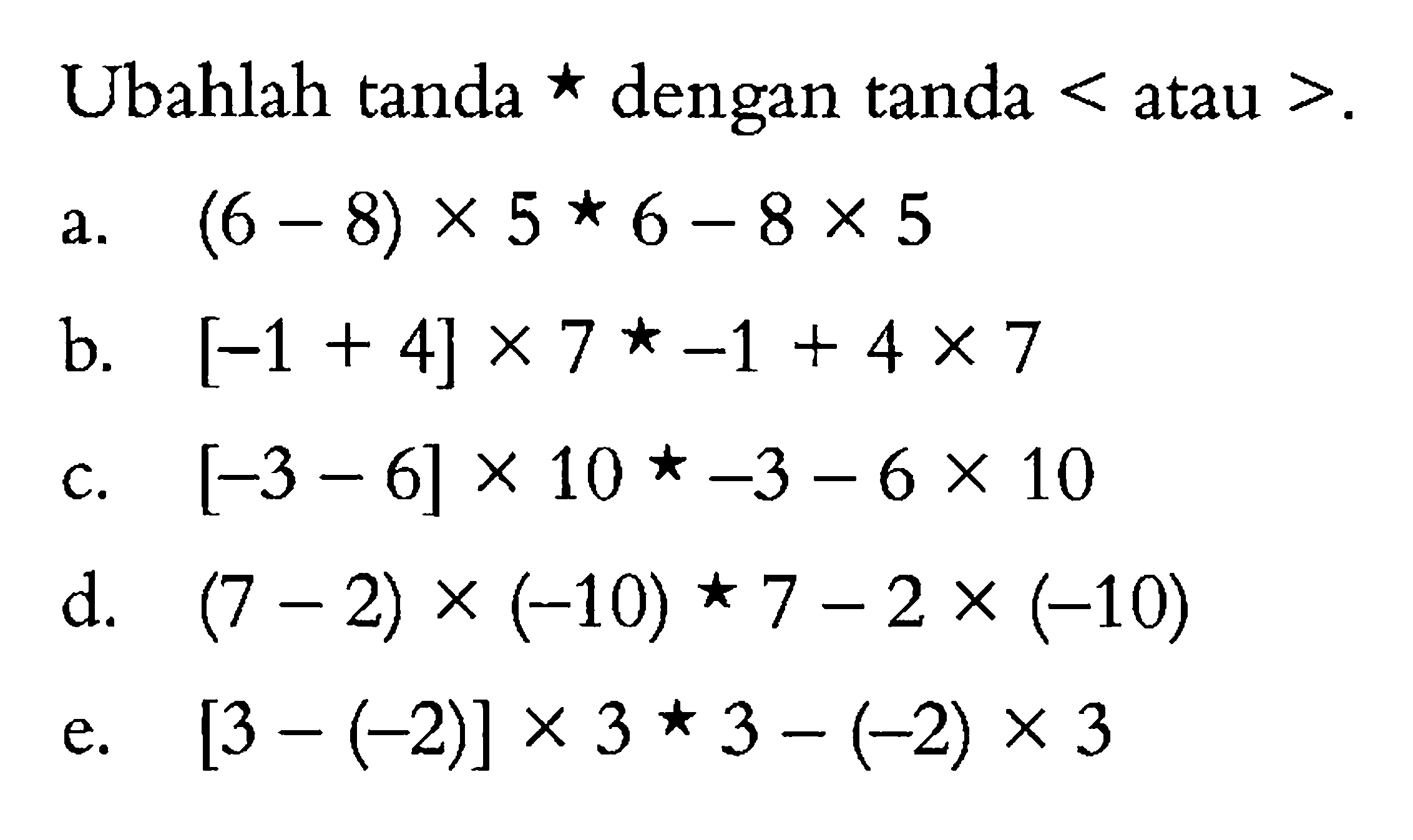 Ubahlah tanda * dengan tanda < atau >. a. (6 - 8) x 5 * 6 - 8 x 5 b. [-1 + 4] x 7 * -1 + 4 x 7 c. [-3 - 6] x 10 * -3 - 6 x 10 d. (7 - 2) x (-10) * 7 - 2 x (-10) e. [3 - (-2)] x 3 * 3 -(-2) x 3