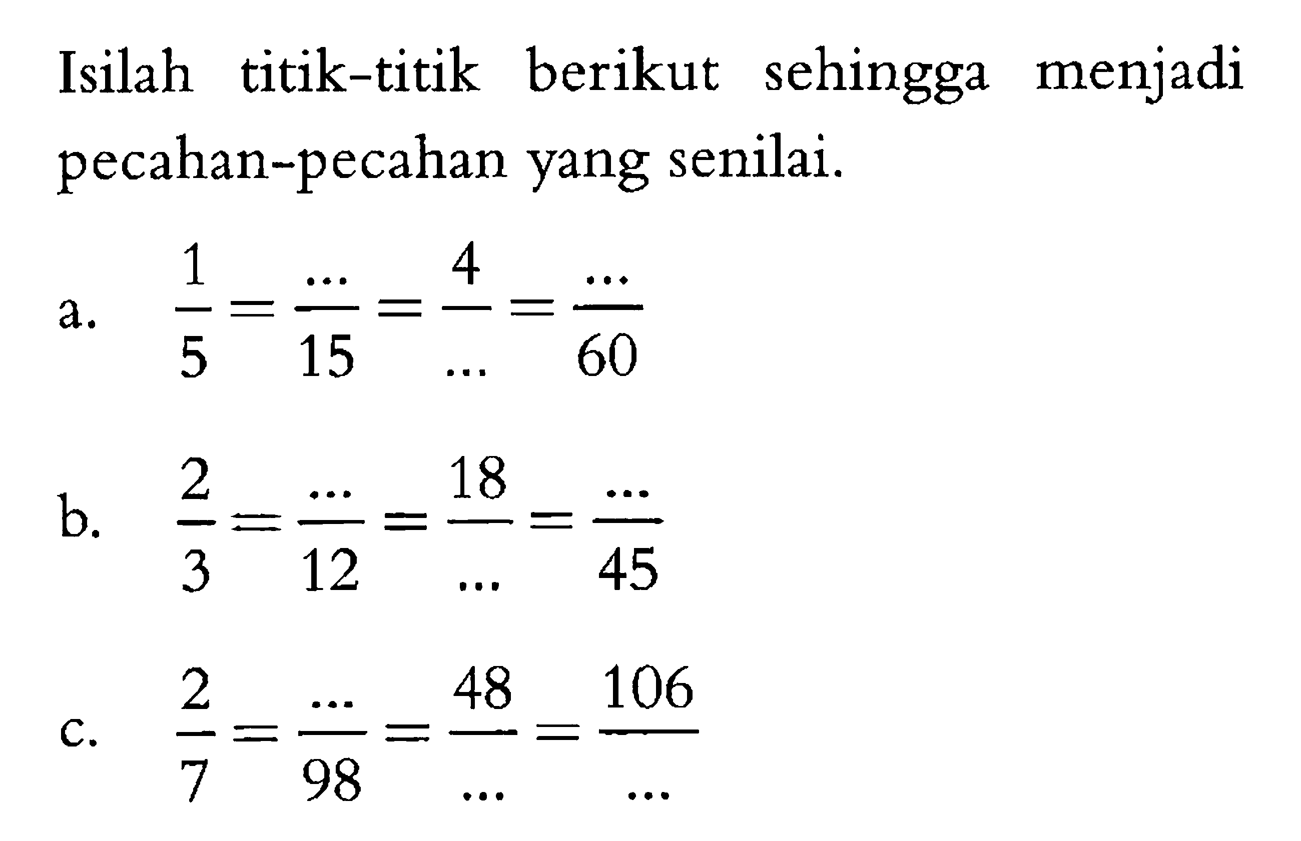 Isilah titik-titik berikut sehingga menjadi pecahan-pecahan yang senilai. a. 1/5 = .../15 = 4/ .... = ..../60 b. 2/3  = .../12 = 18/ .... = ..../45 c. a. 2/7 = .../98 = 48/ .... = 106/...