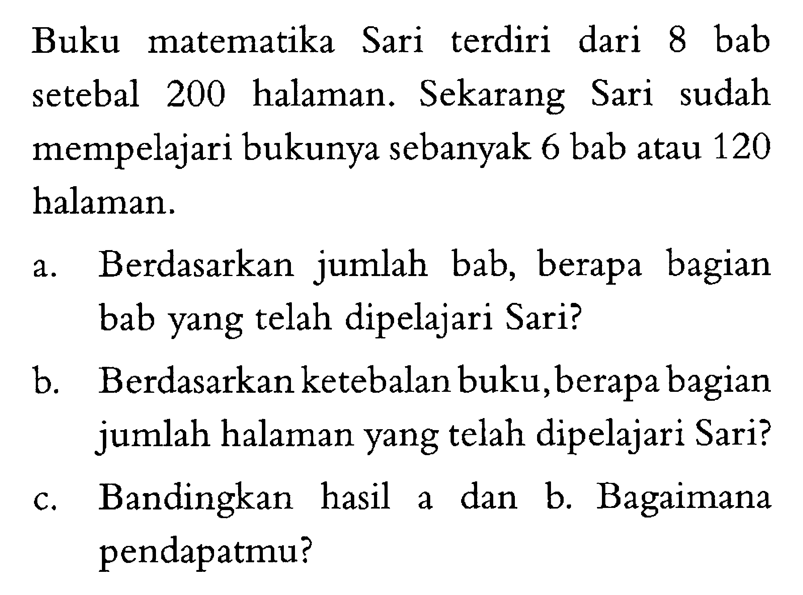 Buku matematika Sari terdiri dari 8 bab setebal 200 halaman. Sekarang Sari sudah mempelajari bukunya sebanyak 6 bab atau 120 halaman. a. Berdasarkan  jumlah bab, berapa bagian bab yang telah dipelajari Sari? b. Berdasarkan ketebalan buku, berapa bagian jumlah halaman yang telah dipelajari Sari? c. Bandingkan hasil a dan b. Bagaimana pendapatmu?