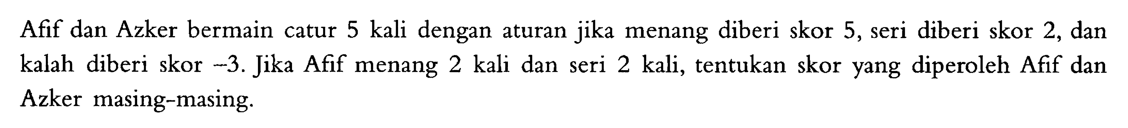 Afif dan Azker bermain catur 5 kali dengan aturan jika menang diberi skor 5, seri diberi skor 2, dan kalah diberi skor -3. Jika Afif menang 2 kali dan seri kalah 2 kali, tentukan skor yang diperoleh Afif dan Azker masing-masing.