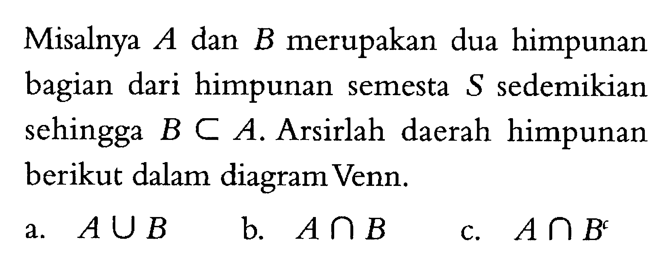 Misalnya A dan B merupakan dua himpunan bagian dari himpunan semesta S sedemikian sehingga B c A. Arsirlah daerah himpunan berikut dalam diagram Venn. a. A U B b. A n B c. A n B^c