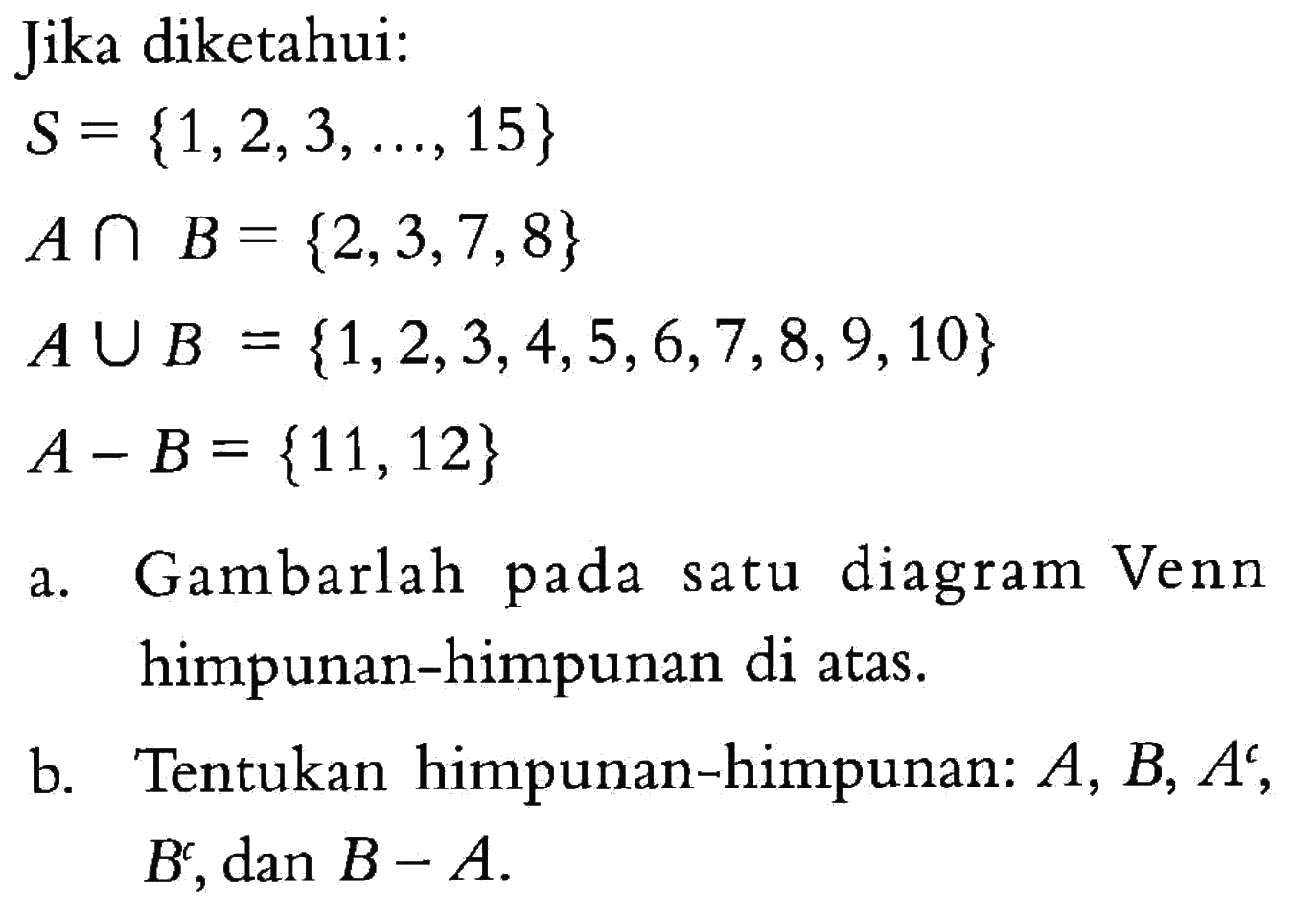 Jika diketahui: S = {1,2,3, ...., 15} A n B = {2,3,7,8} A U B {1,2,3,4,5,6,7,8,9,10} = A  - B= {11,12} Gambarlah pada suatu diagram Venn himpunan-himpunan di atas. Tentukan himpunan-himpunan: A, B, A^c, B^c, dan B - A