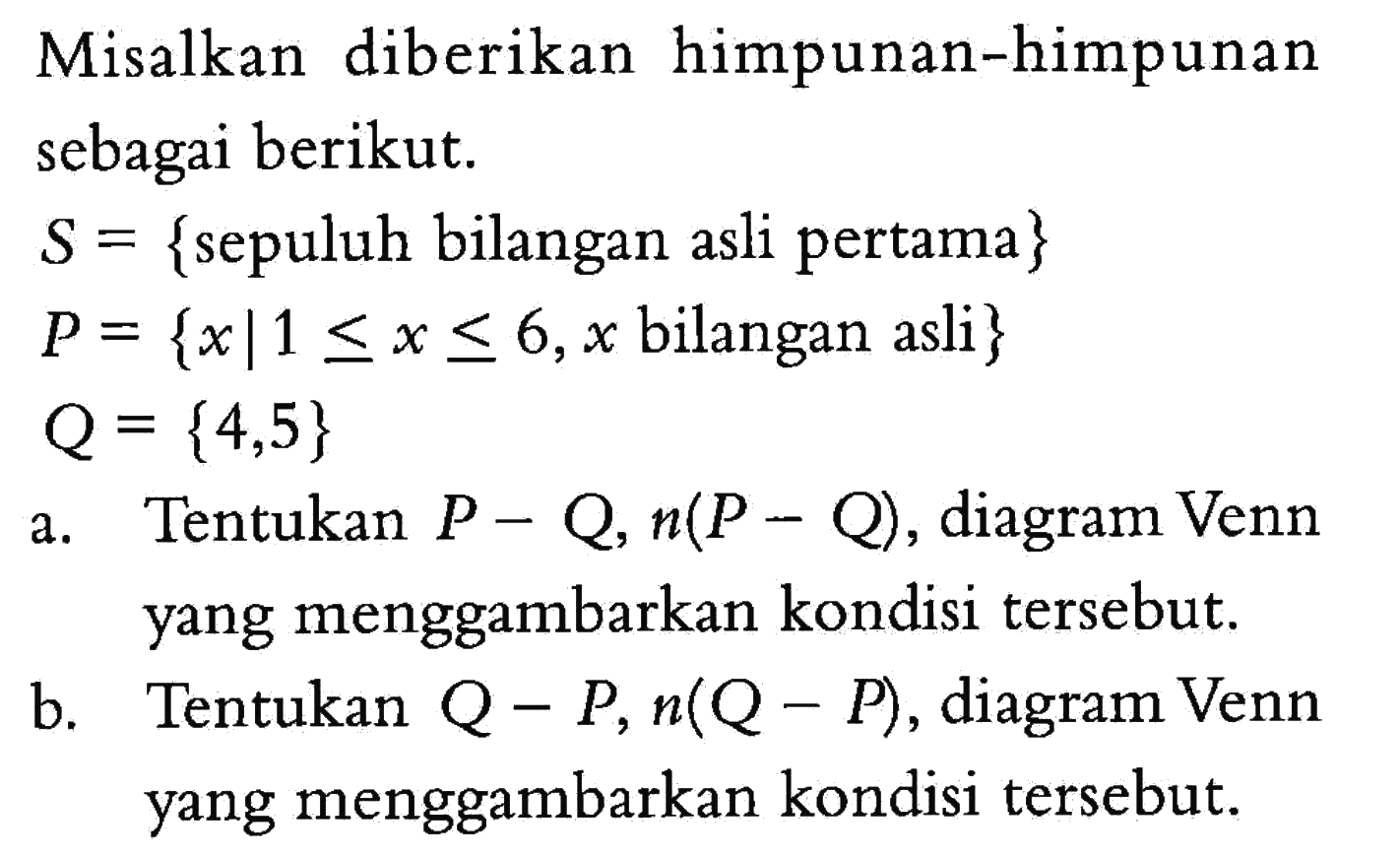 Misalkan diberikan himpunan-himpunan sebagai berikut. S={sepuluh bilangan asli pertama} P={x| 1<=x<=6, x bilangan asli} Q={4,5} a. Tentukan P-Q, n(P-Q), diagram Venn yang menggambarkan kondisi tersebut. b. Tentukan Q-P, n(Q-P), diagram Venn yang menggambarkan kondisi tersebut.