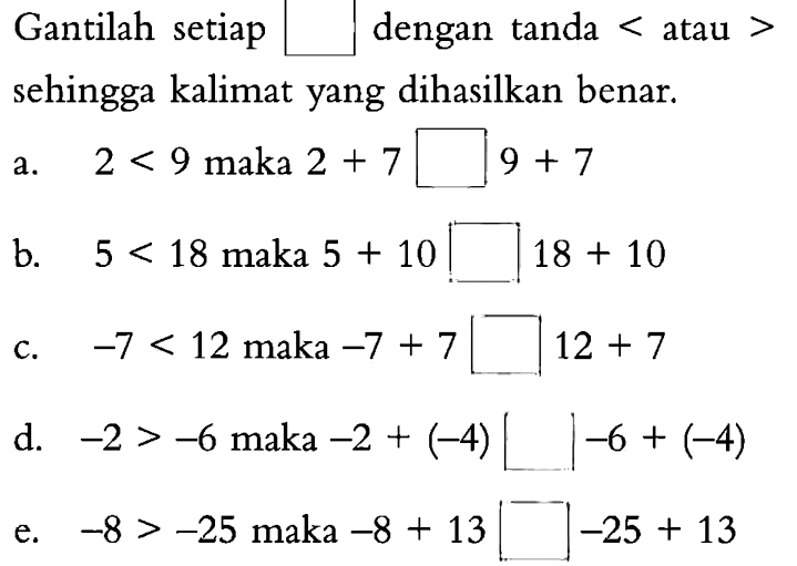 Gantilah setiap dengan tanda < atau > sehingga kalimat yang dihasilkan benar. a 2 < 9 maka 2 + 7 9 + 7 b. 5 < 18 maka 5 + 10 18 + 10 C. -7 < 12 maka -7 + 7 12 + 7 d. -2 > -6 maka -2 + (-4) 1-6 + (4) e. -8 > -25 maka -8 + 13 -25 + 13