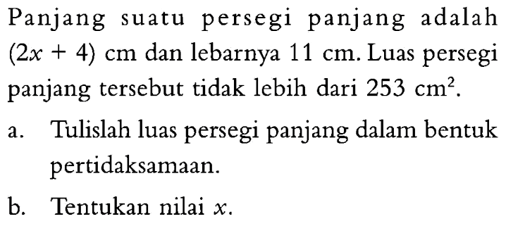 Panjang suatu persegi panjang adalah (2x + 4) cm dan lebarnya 11 cm. Luas persegi panjang tersebut tidak lebih dari 253 cm^2. a. Tulislah luas persegi panjang dalam bentuk pertidaksamaan. b. Tentukan nilai x.