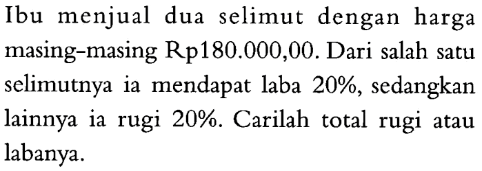 Ibu menjual dua selimut dengan harga masing-masing Rp180.000,00. Dari salah satu selimutnya ia mendapat laba 20%, sedangkan lainnya ia rugi  20%. Carilah total rugi atau labanya.