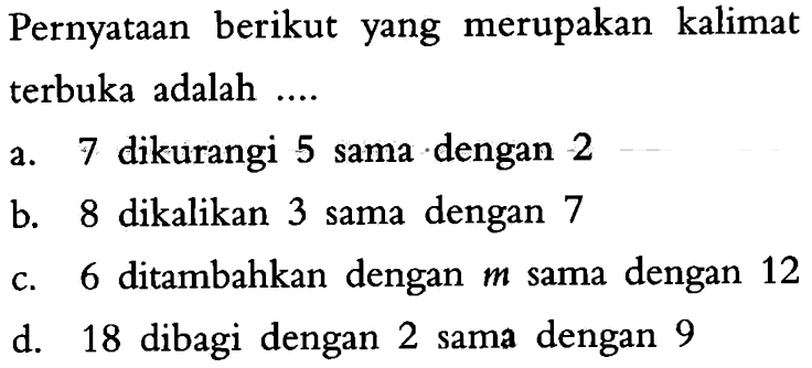 Pernyataan berikut yang merupakan kalimat terbuka adalah ... a. 7 dikurangi 5 sama dengan 2 b. 8 dikalikan 3 sama dengan 7 c. 6 ditambahkan dengan m sama dengan 12 d. 18 dibagi dengan 2 sama dengan 9