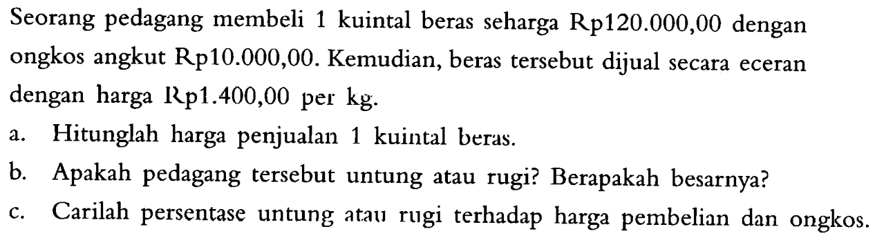 Seorang pedagang membeli 1 kuintal beras seharga  Rp 120.000,00  dengan ongkos angkut Rp10.000,00. Kemudian, beras  tersebut dijual secara eceran dengan harga Rp1.400,00 per kg.a. Hitunglah harga penjualan 1 kuintal beras.b. Apakah pedagang  tersebut untung atau rugi? Berapakah besarnya?c. Carilah persentase untung ataw rugi terhadap harga pembelian dan ongkos.