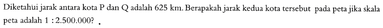 Diketahui jarak antara kota P dan Q adalah  625 km. Berapakah jarak kedua kota  tersebut pada peta jika skala peta adalah  1: 2.500.000  ? .