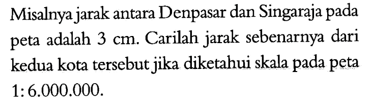 Misalnya jarak antara Denpasar dan Singaraja pada peta adalah 3 cm. Carilah jarak sebenarnya dari kedua kota tersebut jika diketahui skala pada peta 1:6.000.000