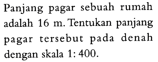 Panjang pagar sebuah rumah adalah 16 m. Tentukan panjang pagar tersebut pada denah dengan skala 1:400.