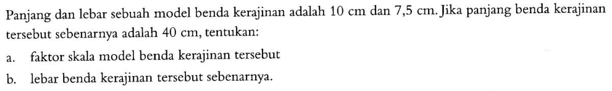 Panjang dan lebar sebuah model benda kerajinan adalah 10 cm dan 7,5 cm. Jika panjang benda kerajinan tersebut sebenarnya adalah 40 cm, tentukan:a. faktor skala model benda kerajinan tersebutb. lebar benda kerajinan tersebut sebenarnya.