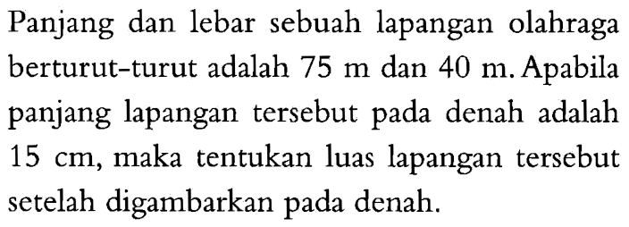 Panjang dan lebar sebuah lapangan olahraga berturut-turut adalah 75 m dan 40 m. Apabila panjang lapangan tersebut pada denah adalah 15 cm, maka tentukan luas lapangan tersebut setelah digambarkan pada denah.