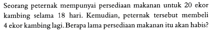 Seorang peternak mempunyai persediaan makanan untuk 20 ekor kambing selama 18 hari. Kemudian, peternak tersebut membeli 4 ekor kambing lagi. Berapa lama persediaan makanan itu akan habis?