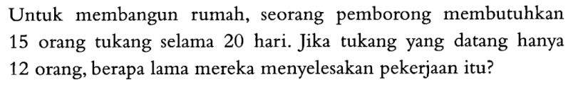 Untuk membangun rumah, seorang pemborong membutuhkan 15 orang tukang selama 20 hari. Jika tukang yang datang hanya 12 orang, berapa lama mereka menyelesakan pekerjaan itu?