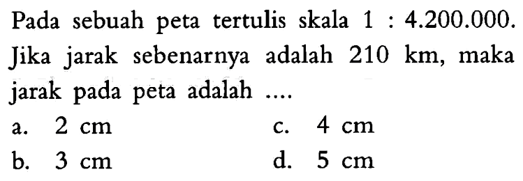 Pada sebuah peta tertulis skala  1:4.200.000. Jika jarak sebenarnya adalah  210 km , maka jarak pada peta adalah ....