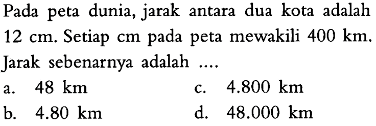 Pada peta dunia, jarak antara dua kota adalah 12 cm. Setiap cm pada peta mewakili 400 km. Jarak sebenarnya adalah  ... .