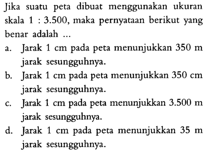 Jika suatu peta dibuat menggunakan ukuran skala 1:3.500, maka pernyataan berikut yang benar adalah ...a. Jarak 1 cm pada peta menunjukkan 350 m jarak sesungguhnya. b. Jarak 1 cm pada peta menunjukkan 350 cm jarak sesungguhnya. c. Jarak 1 cm pada peta menunjukkan 3.500 m jarak sesungguhnya. d. Jarak 1 cm pada peta menunjukkan 35 m jarak sesungguhnya.