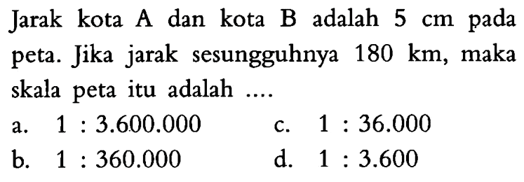 Jarak kota A dan kota B adalah  5 cm  pada peta. Jika jarak sesungguhnya  180 km , maka skala peta itu adalah ....
a.  1:3.600.000 
c.  1:36.000 
b.  1:360.000 
d.  1:3.600 