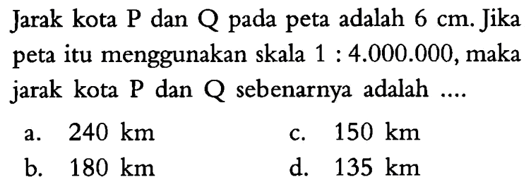 Jarak kota P dan Q pada peta adalah 6 cm. Jika peta itu menggunakan skala 1: 4.000.000, maka jarak kota P dan Q sebenarnya adalah ....