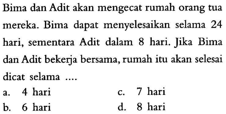 Bima dan Adit akan mengecat rumah orang tua mereka. Bima dapat menyelesaikan selama 24 hari, sementara Adit dalam 8 hari. Jika Bima dan Adit bekerja bersama, rumah itu akan selesai dicat selama ....