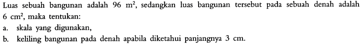 Luas sebuah bangunan adalah 96m^2, sedangkan luas bangunan tersebut pada sebuah denah adalah 6cm^2, maka tentukan:a. skala yang digunakan,b. keliling bangunan pada denah apabila diketahui panjangnya 3 cm.