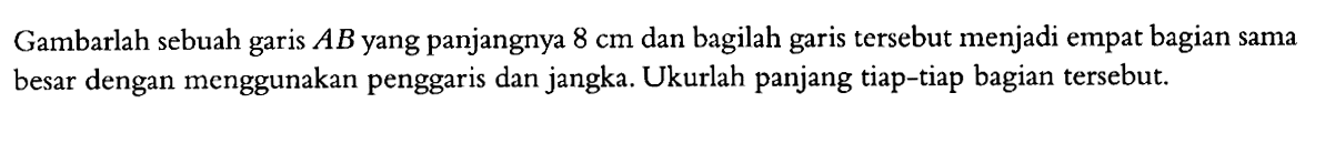 Gambarlah sebuah garis AB yang panjangnya 8 cm dan bagilah garis tersebut menjadi empat bagian sama besar dengan menggunakan penggaris dan jangka. Ukurlah panjang tiap-tiap bagian tersebut.