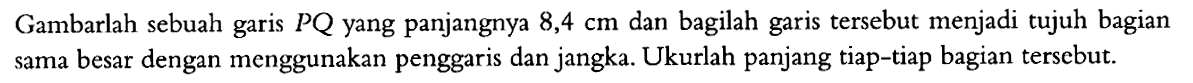 Gambarlah sebuah garis PQ yang panjangnya 8,4 cm dan bagilah garis tersebut menjadi tujuh bagian sama besar dengan menggunakan penggaris dan jangka. Ukurlah panjang tiap-tiap bagian tersebut.