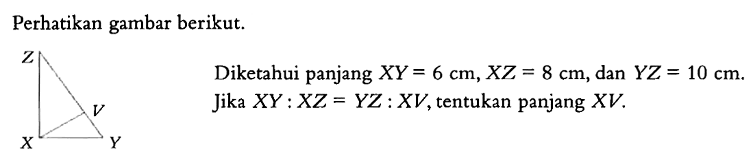 Perhatikan gambar berikut. Z X V Y Diketahui panjang XY=6 cm, XZ=8 cm, dan YZ=10 cm. Jika XY:XZ=YZ: XV, tentukan panjang XV. 