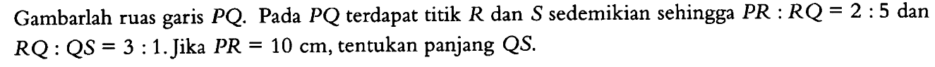 Gambarlah ruas garis PQ. Pada PQ terdapat titik R dan S sedemikian sehingga PR:RQ=2:5 dan RQ:QS=3:1. Jika PR=10 cm, tentukan panjang QS.