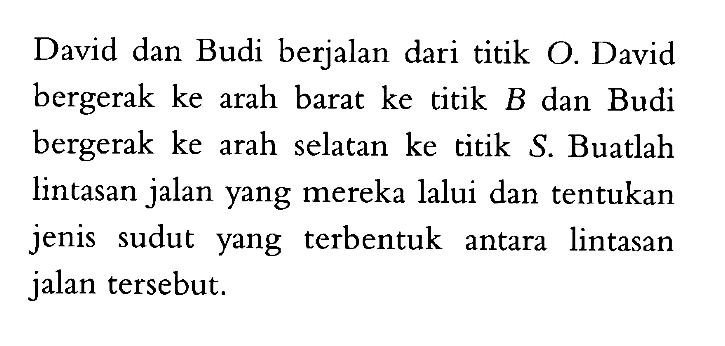 David dan Budi berjalan dari titik O. David bergerak ke arah barat ke titik  B  dan Budi bergerak ke arah selatan ke titik  S. Buatlah lintasan jalan yang mereka lalui dan tentukan jenis sudut yang terbentuk antara lintasan jalan tersebut.