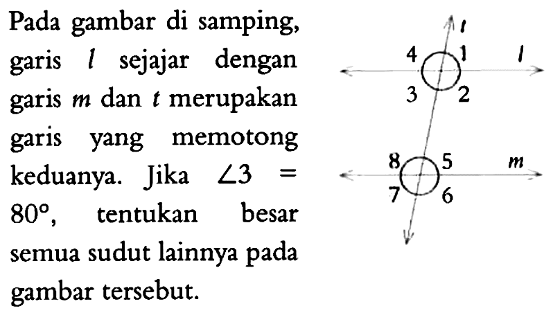 Pada gambar di samping, garis l sejajar dengan garis m dan t merupakan garis yang memotong keduanya. Jika  sudut 3 = 80, tentukan besar semua sudut lainnya pada gambar tersebut. t l m 4 1 3 2 8 5 7 6 