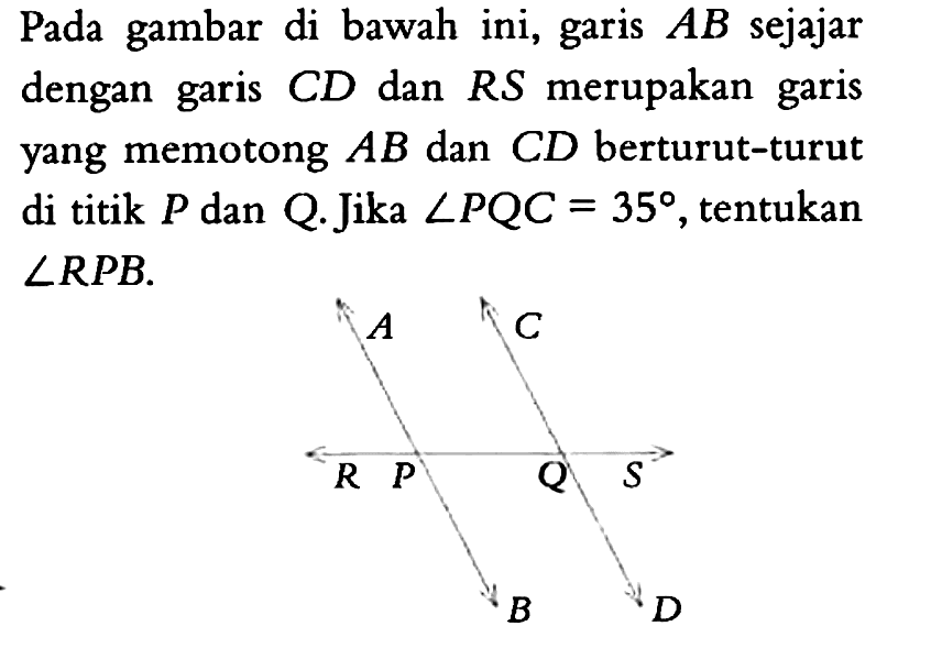 Pada gambar di bawah ini, garis AB sejajar dengan garis CD dan RS merupakan garis yang memotong AB dan CD berturut-turut di titik P dan Q.  Jika  sudut PQC=35, tentukan sudut RPB . 