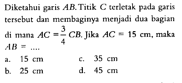 Diketahui garis AB. Titik C terletak pada garis tersebut dan membaginya menjadi dua bagian di mana AC=3/4 CB. Jika  AC=15 cm , maka AB=... 